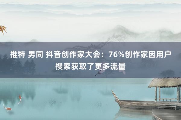 推特 男同 抖音创作家大会:76%创作家因用户搜索获取了更多流量