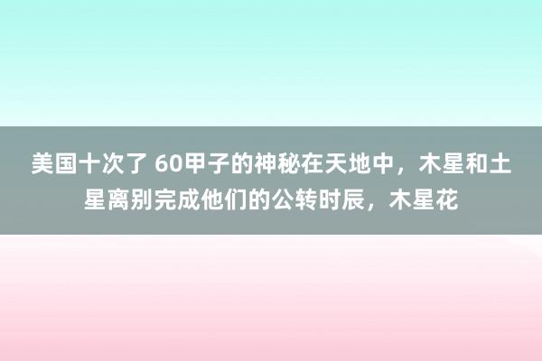 美国十次了 60甲子的神秘在天地中,木星和土星离别完成他们的公转时辰,木星花