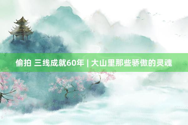 偷拍 三线成就60年 | 大山里那些骄傲的灵魂