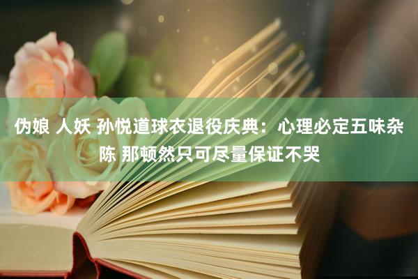 伪娘 人妖 孙悦道球衣退役庆典：心理必定五味杂陈 那顿然只可尽量保证不哭