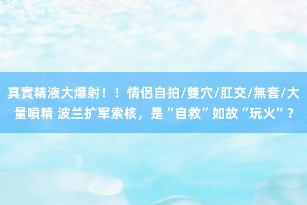 真實精液大爆射！！情侶自拍/雙穴/肛交/無套/大量噴精 波兰扩军索核，是“自救”如故“玩火”？