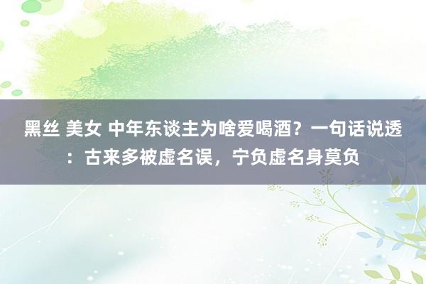 黑丝 美女 中年东谈主为啥爱喝酒？一句话说透：古来多被虚名误，宁负虚名身莫负