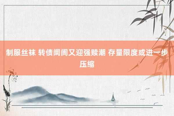 制服丝袜 转债阛阓又迎强赎潮 存量限度或进一步压缩