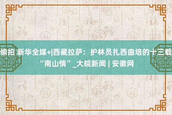 偷拍 新华全媒+|西藏拉萨：护林员扎西曲培的十三载“南山情”_大皖新闻 | 安徽网