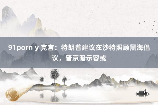 91porn y 克宫：特朗普建议在沙特照顾黑海倡议，普京暗示容或