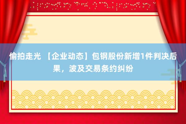偷拍走光 【企业动态】包钢股份新增1件判决后果，波及交易条约纠纷