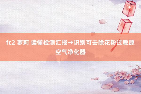 fc2 萝莉 读懂检测汇报→识别可去除花粉过敏原空气净化器