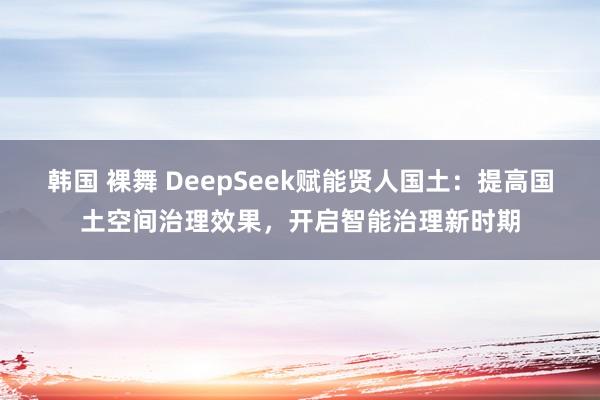 韩国 裸舞 DeepSeek赋能贤人国土：提高国土空间治理效果，开启智能治理新时期
