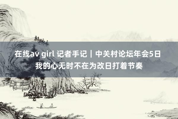 在线av girl 记者手记｜中关村论坛年会5日 我的心无时不在为改日打着节奏