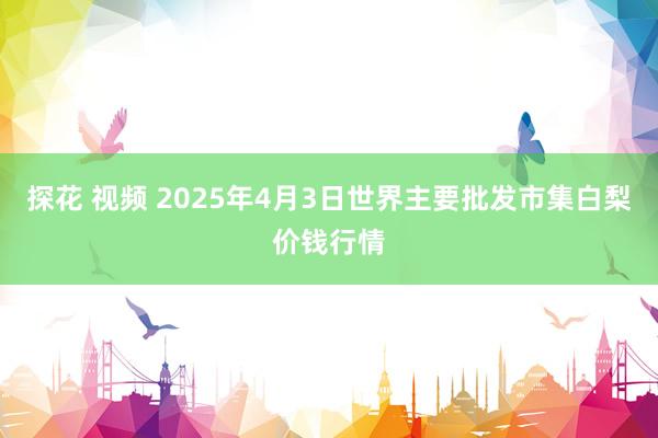 探花 视频 2025年4月3日世界主要批发市集白梨价钱行情