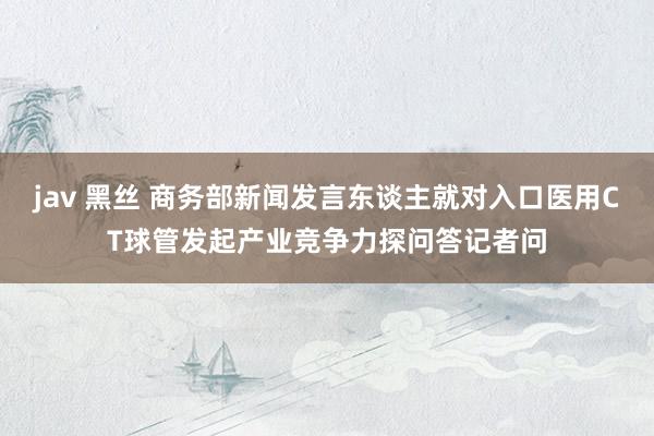 jav 黑丝 商务部新闻发言东谈主就对入口医用CT球管发起产业竞争力探问答记者问