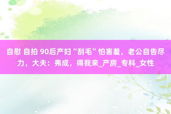 自慰 自拍 90后产妇“刮毛”怕害羞，老公自告尽力，大夫：弗成，得我来_产房_专科_女性