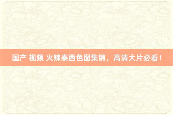 国产 视频 火辣泰西色图集锦，高清大片必看！