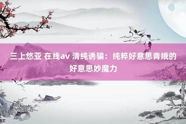 三上悠亚 在线av 清纯诱骗：纯粹好意思青娥的好意思妙魔力