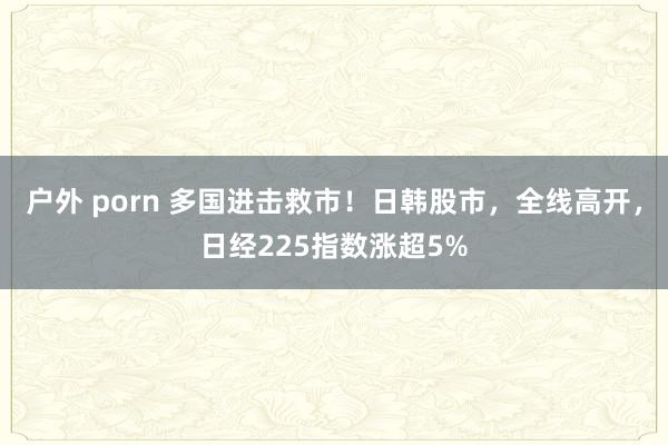 户外 porn 多国进击救市！日韩股市，全线高开，日经225指数涨超5%