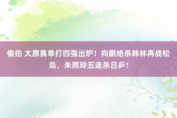 偷拍 太原赛单打四强出炉！向鹏绝杀韩林再战松岛，朱雨玲五连杀日乒！