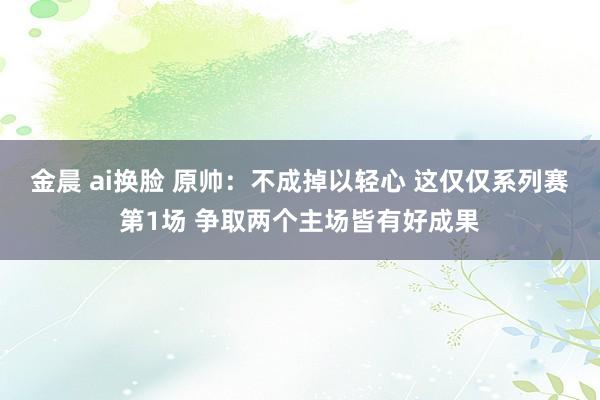 金晨 ai换脸 原帅：不成掉以轻心 这仅仅系列赛第1场 争取两个主场皆有好成果