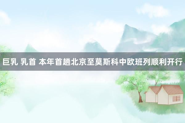 巨乳 乳首 本年首趟北京至莫斯科中欧班列顺利开行
