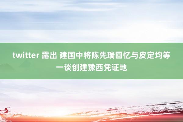 twitter 露出 建国中将陈先瑞回忆与皮定均等一谈创建豫西凭证地