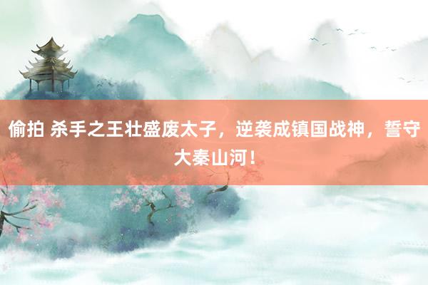偷拍 杀手之王壮盛废太子，逆袭成镇国战神，誓守大秦山河！