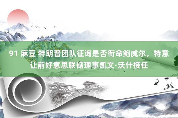 91 麻豆 特朗普团队征询是否衔命鲍威尔，特意让前好意思联储理事凯文·沃什接任