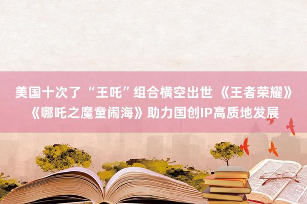 美国十次了 “王吒”组合横空出世 《王者荣耀》《哪吒之魔童闹海》助力国创IP高质地发展