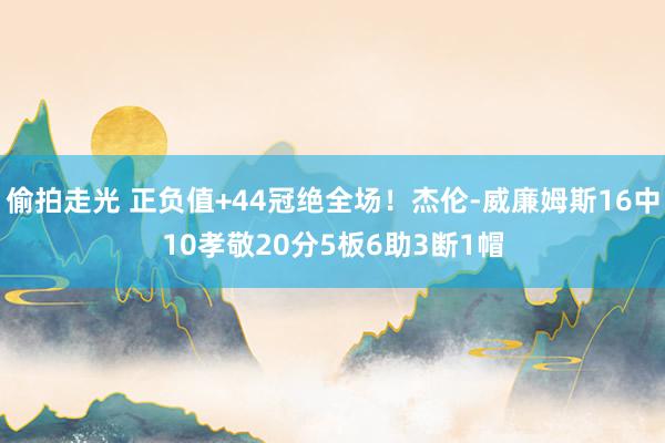 偷拍走光 正负值+44冠绝全场！杰伦-威廉姆斯16中10孝敬20分5板6助3断1帽