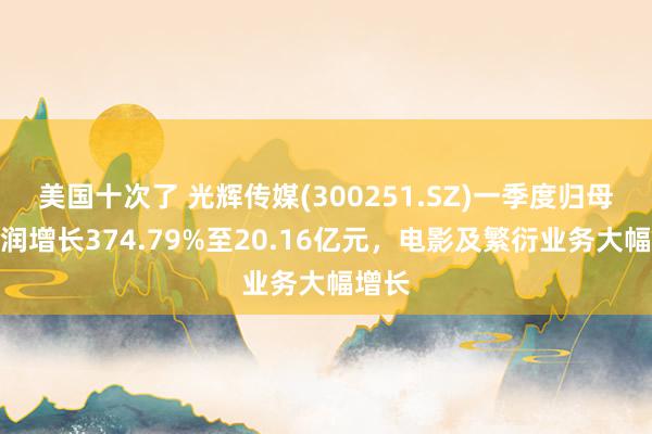 美国十次了 光辉传媒(300251.SZ)一季度归母净利润增长374.79%至20.16亿元，电影及繁衍业务大幅增长