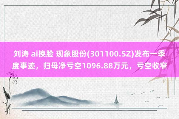 刘涛 ai换脸 现象股份(301100.SZ)发布一季度事迹，归母净亏空1096.88万元，亏空收窄