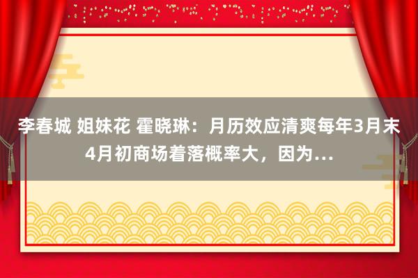李春城 姐妹花 霍晓琳:月历效应清爽每年3月末4月初商场着落概率大,因为…