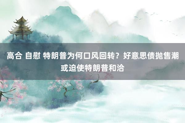高合 自慰 特朗普为何口风回转？好意思债抛售潮或迫使特朗普和洽