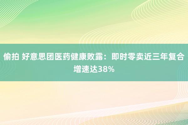 偷拍 好意思团医药健康败露：即时零卖近三年复合增速达38%