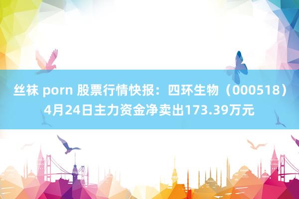 丝袜 porn 股票行情快报：四环生物（000518）4月24日主力资金净卖出173.39万元