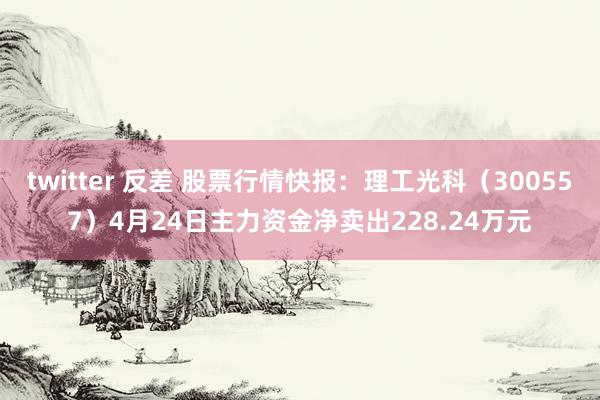 twitter 反差 股票行情快报：理工光科（300557）4月24日主力资金净卖出228.24万元
