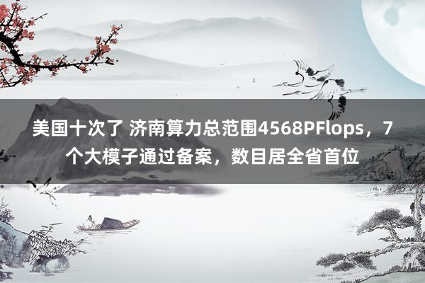 美国十次了 济南算力总范围4568PFlops，7个大模子通过备案，数目居全省首位