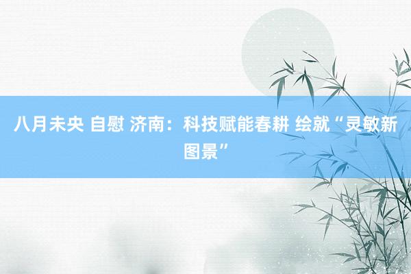 八月未央 自慰 济南：科技赋能春耕 绘就“灵敏新图景”