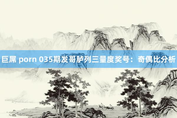 巨屌 porn 035期发哥胪列三量度奖号：奇偶比分析