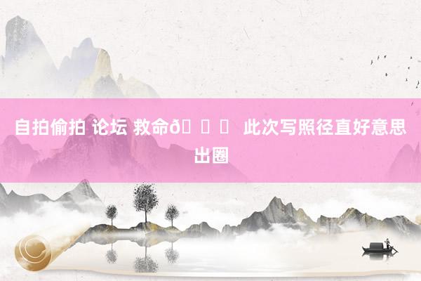自拍偷拍 论坛 救命🆘 此次写照径直好意思出圈