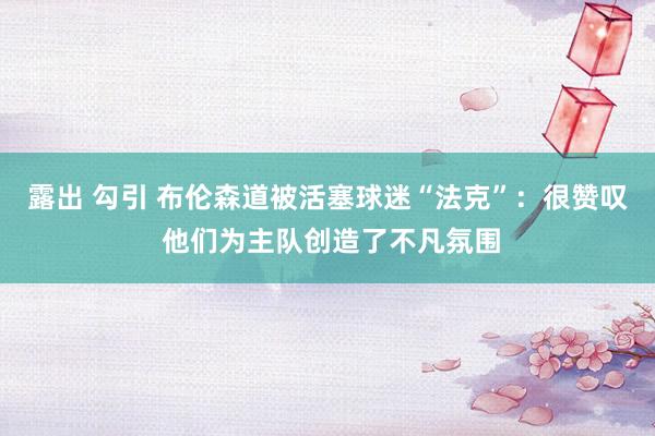露出 勾引 布伦森道被活塞球迷“法克”：很赞叹 他们为主队创造了不凡氛围