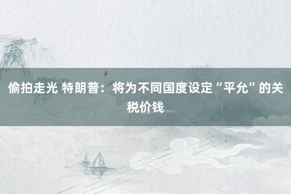偷拍走光 特朗普：将为不同国度设定“平允”的关税价钱