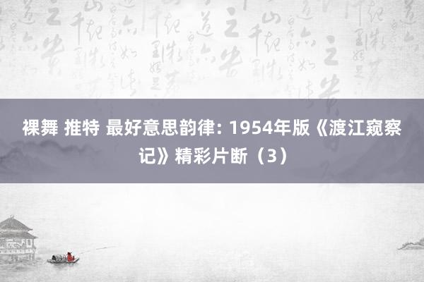 裸舞 推特 最好意思韵律: 1954年版《渡江窥察记》精彩片断（3）